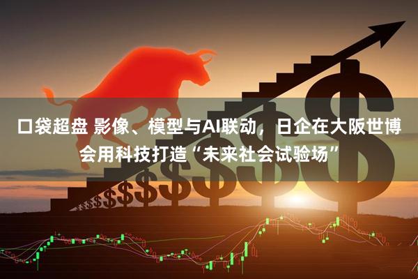 口袋超盘 影像、模型与AI联动，日企在大阪世博会用科技打造“未来社会试验场”