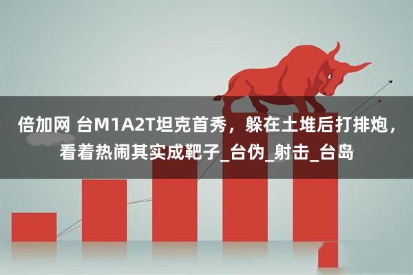 倍加网 台M1A2T坦克首秀，躲在土堆后打排炮，看着热闹其实成靶子_台伪_射击_台岛