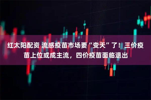 红太阳配资 流感疫苗市场要“变天”了！三价疫苗上位或成主流，四价疫苗面临退出