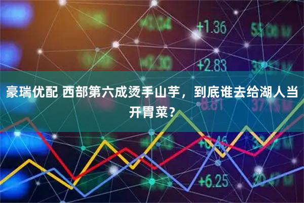 豪瑞优配 西部第六成烫手山芋，到底谁去给湖人当开胃菜？