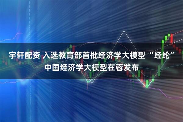 宇轩配资 入选教育部首批经济学大模型 “经纶”中国经济学大模型在蓉发布
