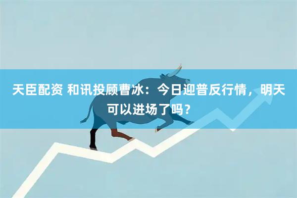 天臣配资 和讯投顾曹冰:今日迎普反行情,明天可以进场了吗?